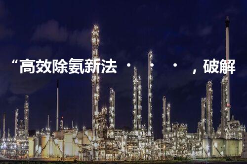 “高效除氨新法，破解氨氮廢水超標難題”